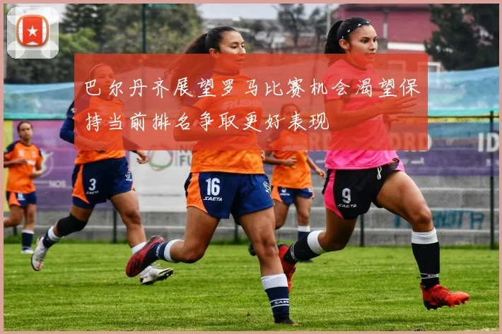巴尔丹齐展望罗马比赛机会渴望保持当前排名争取更好表现