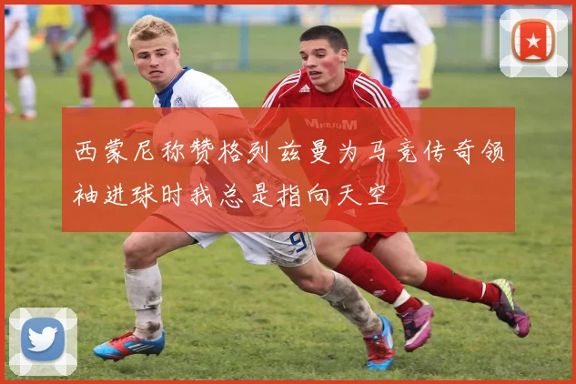 西蒙尼称赞格列兹曼为马竞传奇领袖进球时我总是指向天空