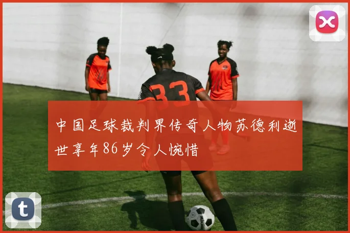 中国足球裁判界传奇人物苏德利逝世享年86岁令人惋惜
