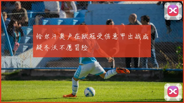 恰尔汗奥卢在欧冠受伤意甲出战成疑齐沃不愿冒险