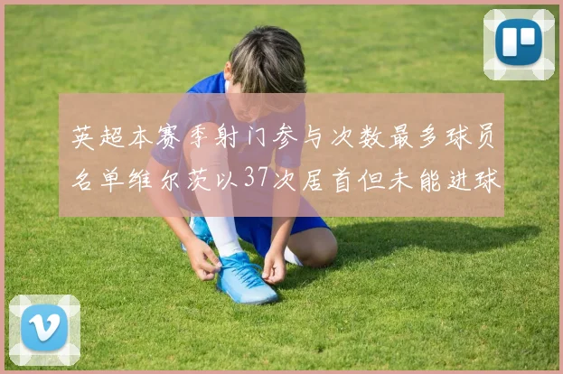 英超本赛季射门参与次数最多球员名单维尔茨以37次居首但未能进球助攻