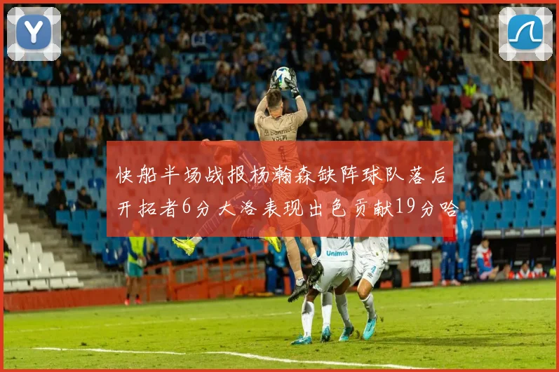 快船半场战报杨瀚森缺阵球队落后开拓者6分大洛表现出色贡献19分哈登也有14分进账