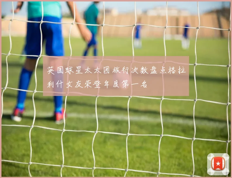 英国球星太太团旅行次数盘点格拉利什女友荣登年度第一名