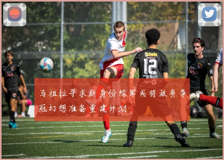 马祖拉寻求新身份绿军或将放弃争冠幻想准备重建计划
