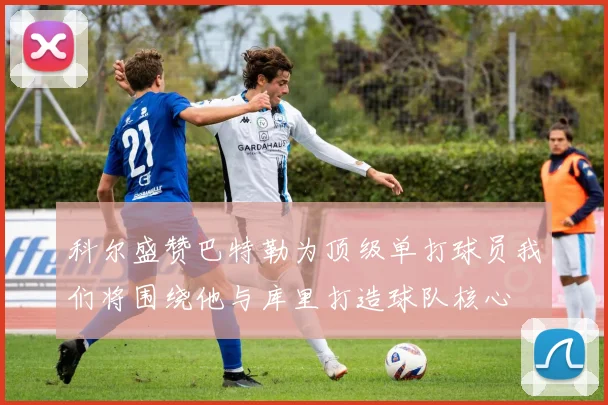 科尔盛赞巴特勒为顶级单打球员我们将围绕他与库里打造球队核心