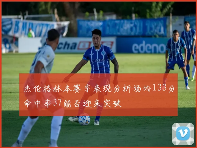 杰伦格林本赛季表现分析场均133分命中率37能否迎来突破