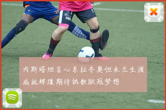 内斯塔坦言心系拉齐奥但米兰生涯成就辉煌期待执教欧冠梦想