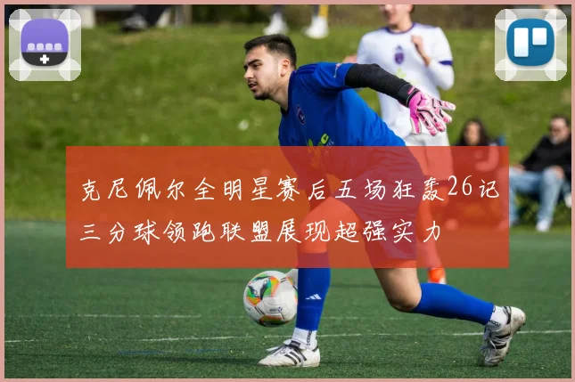 克尼佩尔全明星赛后五场狂轰26记三分球领跑联盟展现超强实力