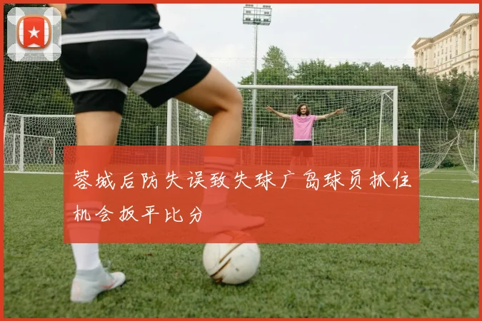 蓉城后防失误致失球广岛球员抓住机会扳平比分