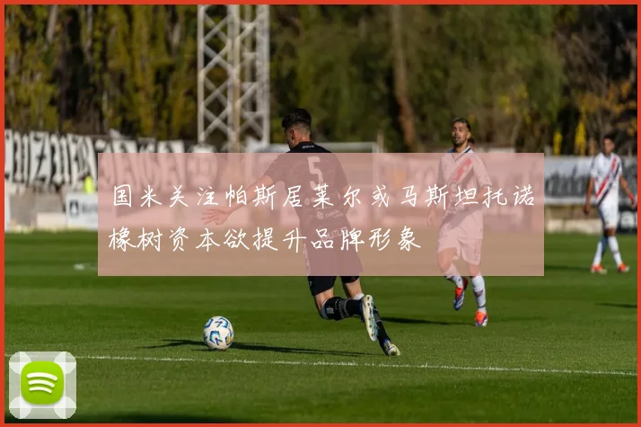 国米关注帕斯居莱尔或马斯坦托诺橡树资本欲提升品牌形象