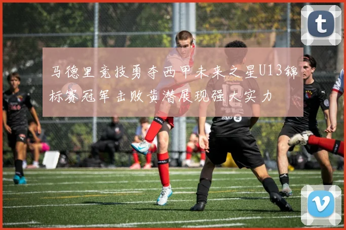 马德里竞技勇夺西甲未来之星U13锦标赛冠军击败黄潜展现强大实力