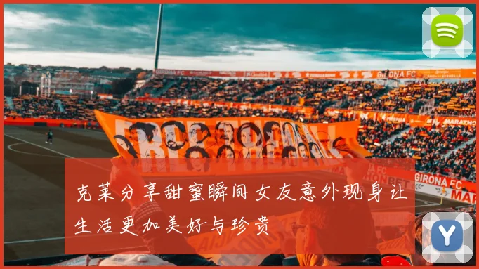 克莱分享甜蜜瞬间女友意外现身让生活更加美好与珍贵