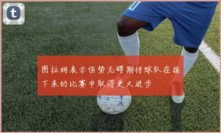 图拉姆表示伤势无碍期待球队在接下来的比赛中取得更大进步