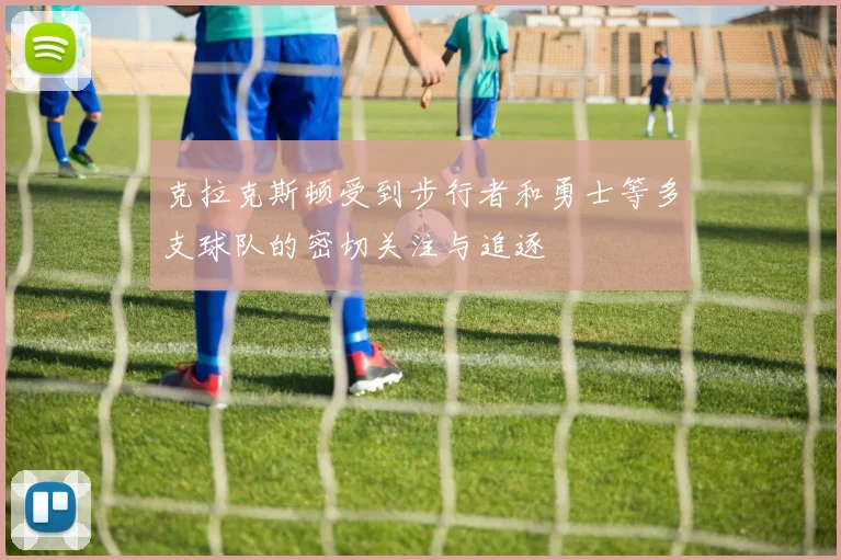 克拉克斯顿受到步行者和勇士等多支球队的密切关注与追逐