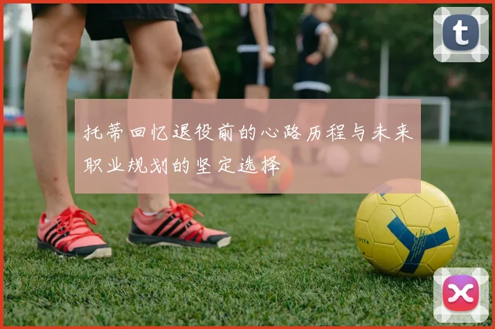 托蒂回忆退役前的心路历程与未来职业规划的坚定选择