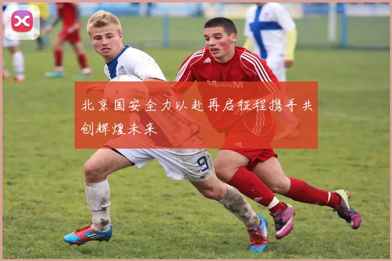 北京国安全力以赴再启征程携手共创辉煌未来