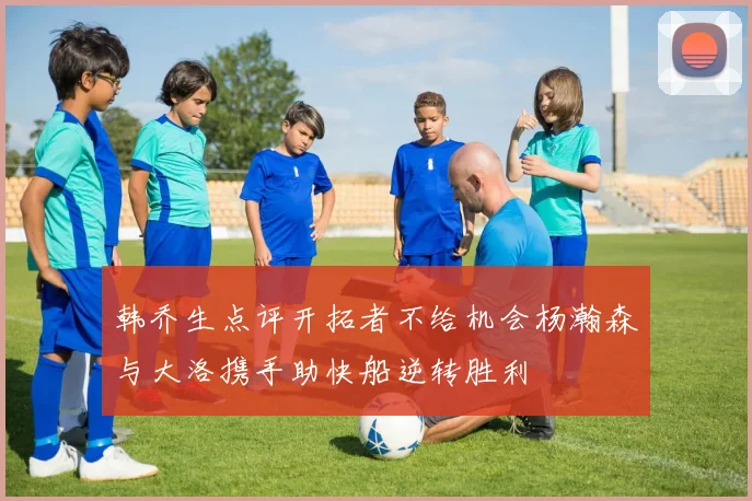 韩乔生点评开拓者不给机会杨瀚森与大洛携手助快船逆转胜利