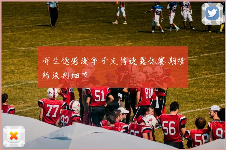 海兰德感谢华子支持透露休赛期续约谈判细节