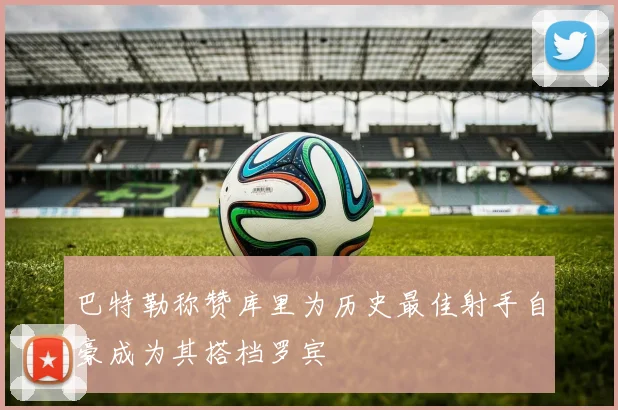巴特勒称赞库里为历史最佳射手自豪成为其搭档罗宾