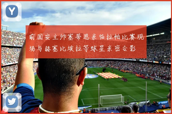 前国安主帅塞蒂恩亲临拉帕比赛现场与赫塞比埃拉等球星亲密合影