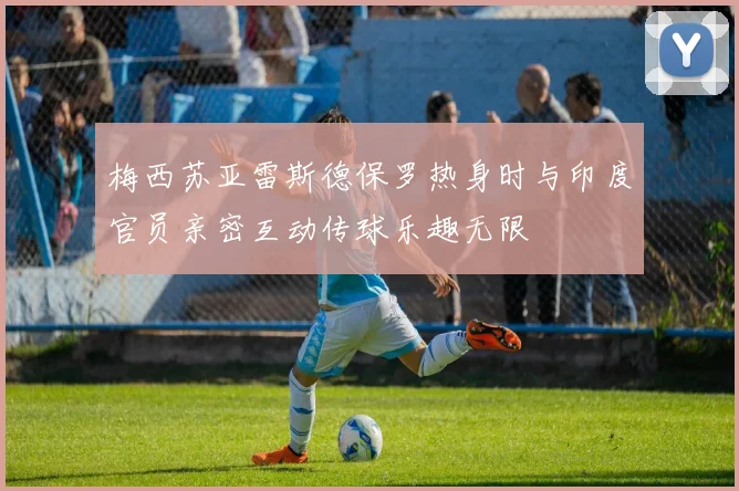 梅西苏亚雷斯德保罗热身时与印度官员亲密互动传球乐趣无限