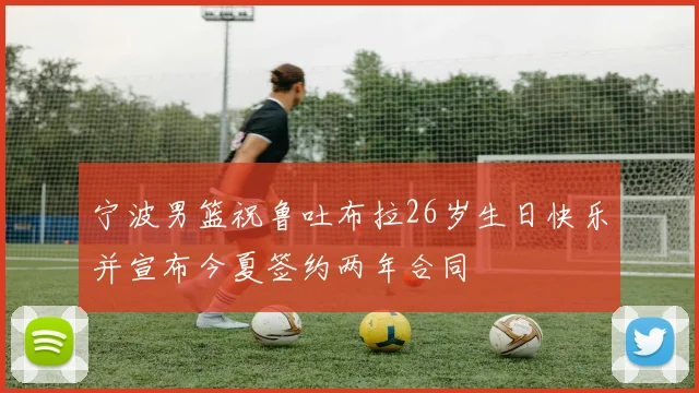 宁波男篮祝鲁吐布拉26岁生日快乐并宣布今夏签约两年合同