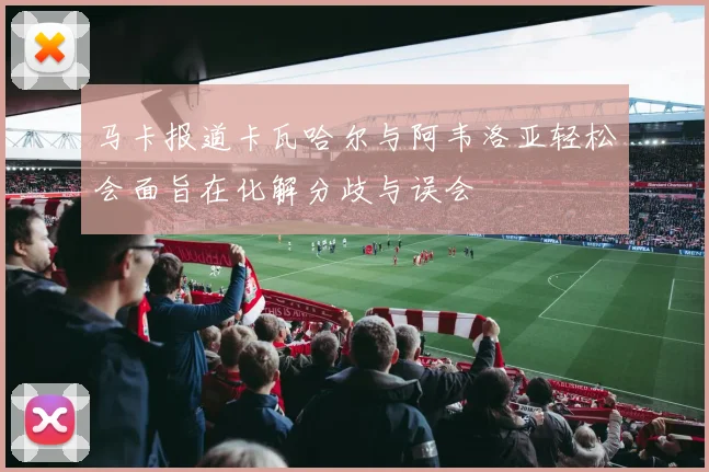 马卡报道卡瓦哈尔与阿韦洛亚轻松会面旨在化解分歧与误会