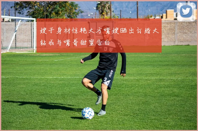 嫂子身材惊艳大方嘴嫂晒出订婚大钻戒与嘴哥甜蜜告白