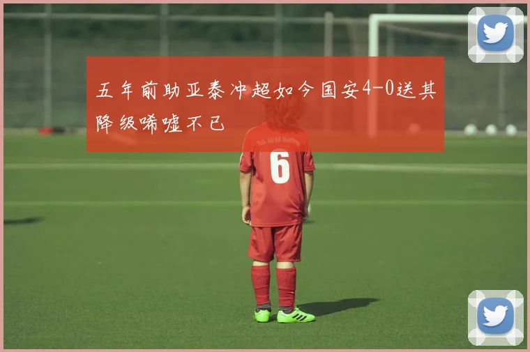 五年前助亚泰冲超如今国安4-0送其降级唏嘘不已