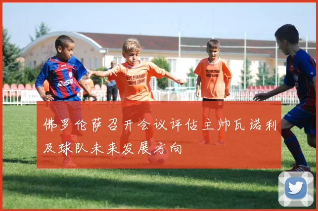 佛罗伦萨召开会议评估主帅瓦诺利及球队未来发展方向