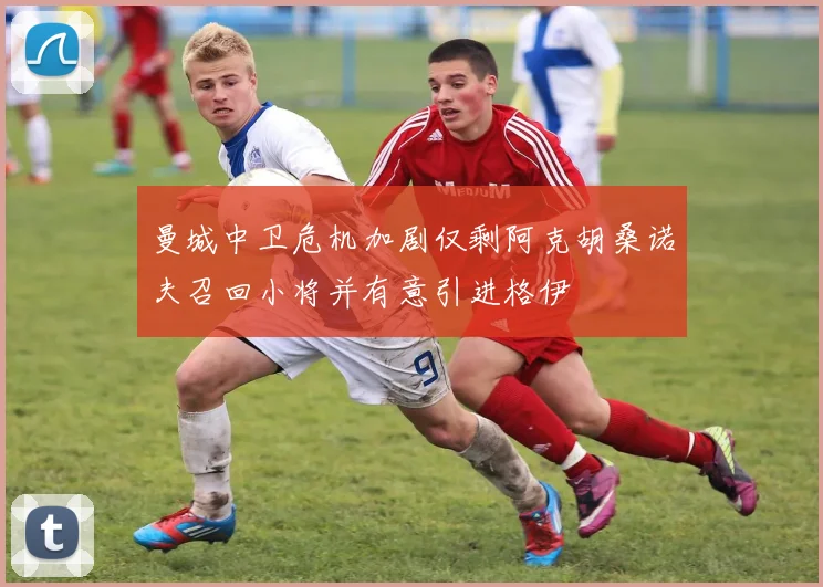 曼城中卫危机加剧仅剩阿克胡桑诺夫召回小将并有意引进格伊