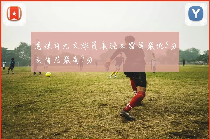 意媒评尤文球员表现米雷蒂最低5分麦肯尼最高7分