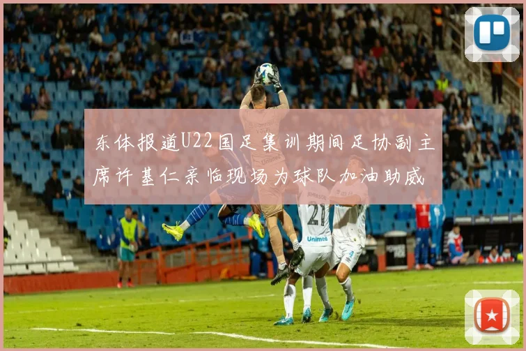 东体报道U22国足集训期间足协副主席许基仁亲临现场为球队加油助威