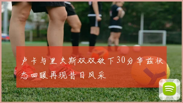 卢卡与里夫斯双双砍下30分华兹状态回暖再现昔日风采