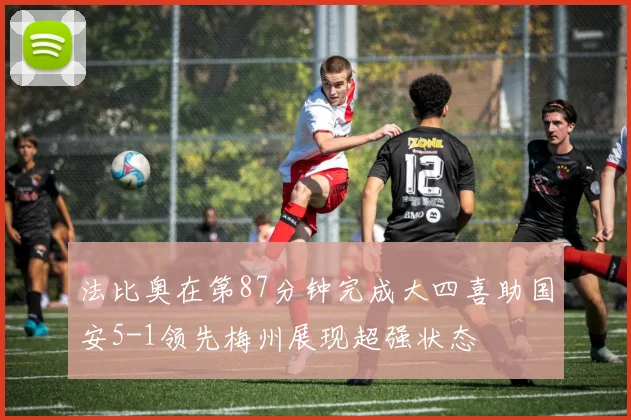 法比奥在第87分钟完成大四喜助国安5-1领先梅州展现超强状态