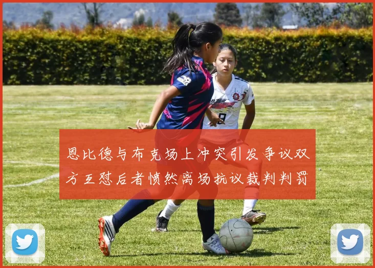 恩比德与布克场上冲突引发争议双方互怼后者愤然离场抗议裁判判罚