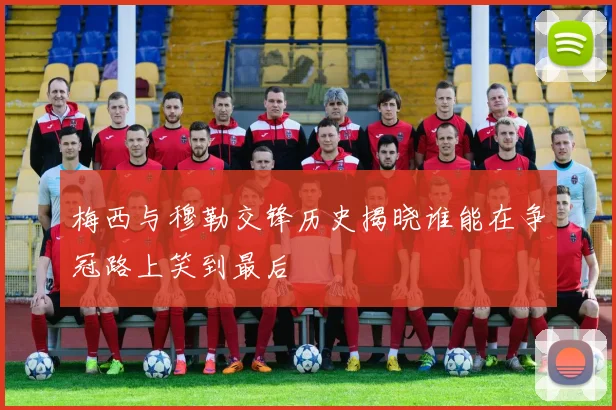 梅西与穆勒交锋历史揭晓谁能在争冠路上笑到最后