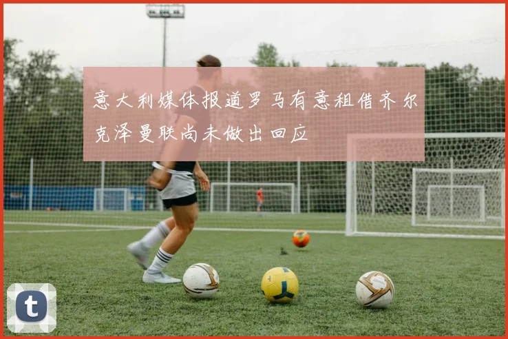 意大利媒体报道罗马有意租借齐尔克泽曼联尚未做出回应