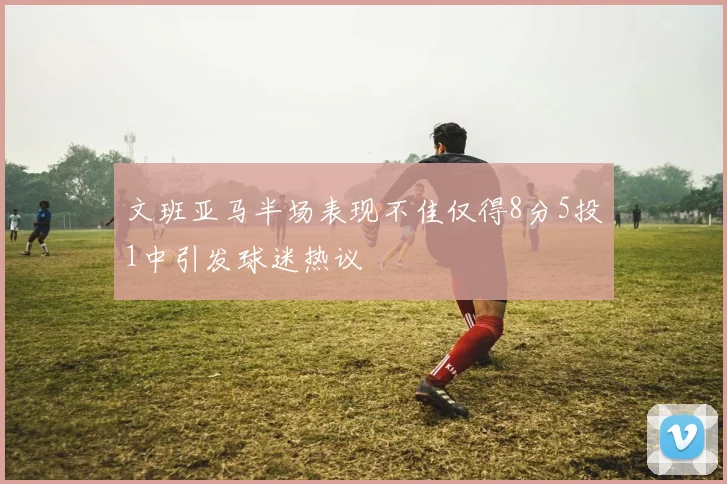 文班亚马半场表现不佳仅得8分5投1中引发球迷热议