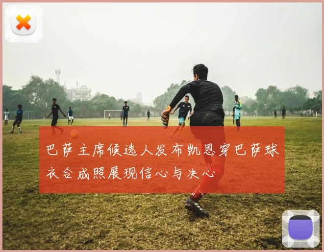 巴萨主席候选人发布凯恩穿巴萨球衣合成照展现信心与决心