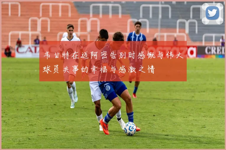 韦甘特在迈阿密告别时感慨与伟大球员共事的幸福与感激之情