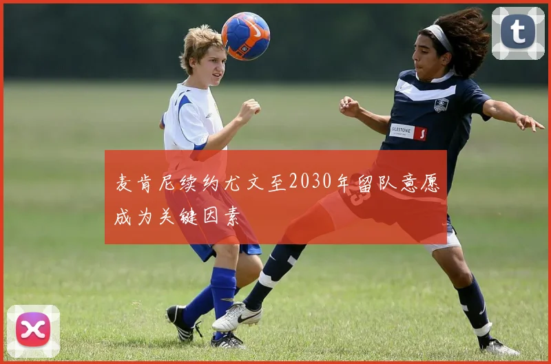 麦肯尼续约尤文至2030年留队意愿成为关键因素